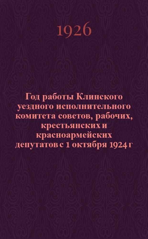 Год работы Клинского уездного исполнительного комитета советов, рабочих, крестьянских и красноармейских депутатов с 1 октября 1924 г. по 1 октября 1925 г. : К 17-му Уезд. съезду советов