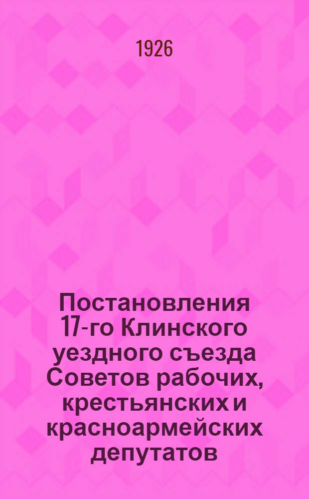 Постановления 17-го Клинского уездного съезда Советов рабочих, крестьянских и красноармейских депутатов : 14-17 февр. 1926 г