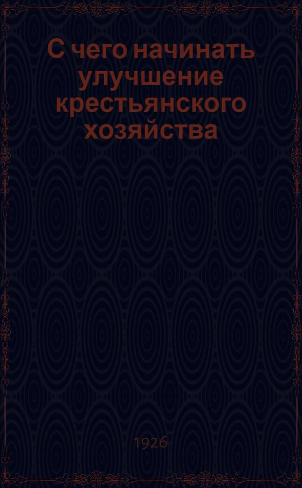 С чего начинать улучшение крестьянского хозяйства : Рук. для крестьян