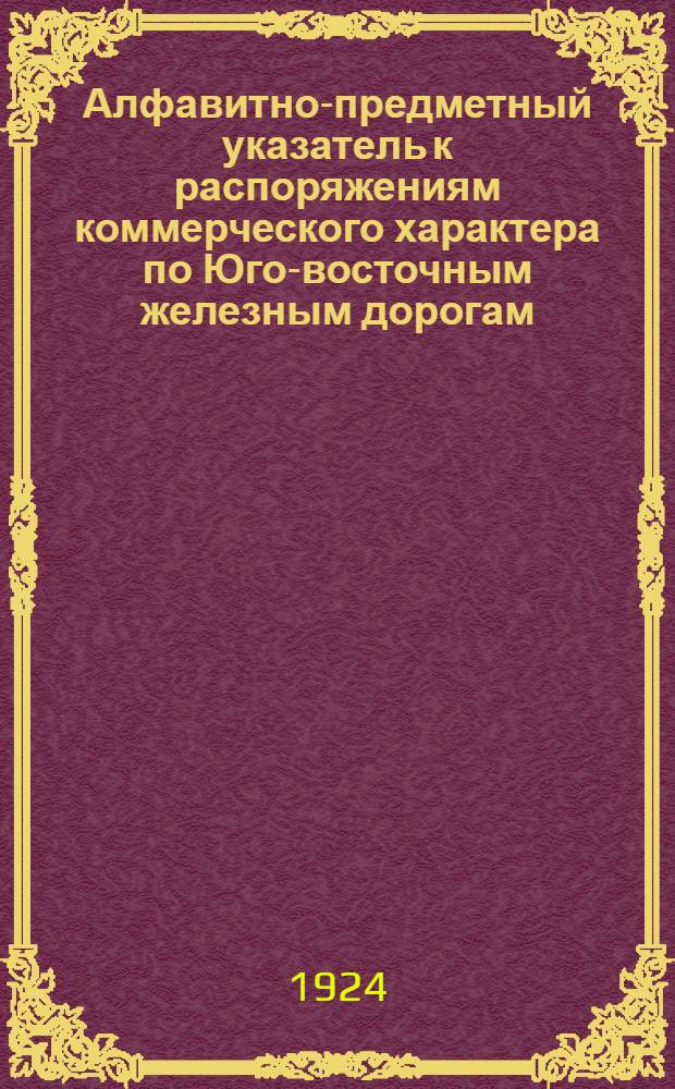 Алфавитно-предметный указатель к распоряжениям коммерческого характера по Юго-восточным железным дорогам, действующим на 1-е мая 1924 г.