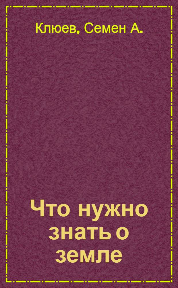 Что нужно знать о земле : Какие бывают земли, и что надо сделать с землею, чтобы получать хорошие урожаи : Для крестьян