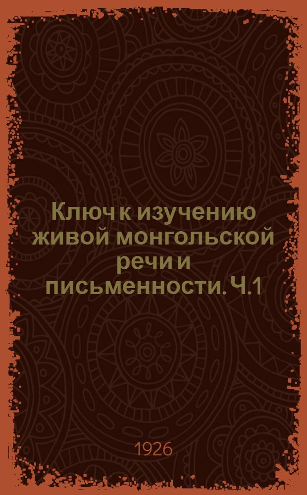 Ключ к изучению живой монгольской речи и письменности. Ч.1 : Фонетика, простейшая грамматика и образцы живой речи
