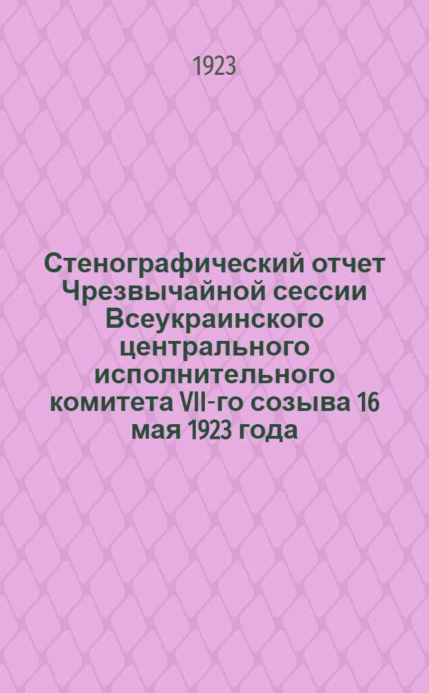 Стенографический отчет Чрезвычайной сессии Всеукраинского центрального исполнительного комитета VII-го созыва 16 мая 1923 года