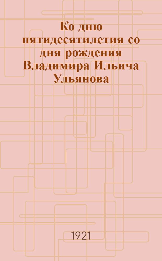 Ко дню пятидесятилетия со дня рождения Владимира Ильича Ульянова (Ленина) : 23 апр. 1870-1920