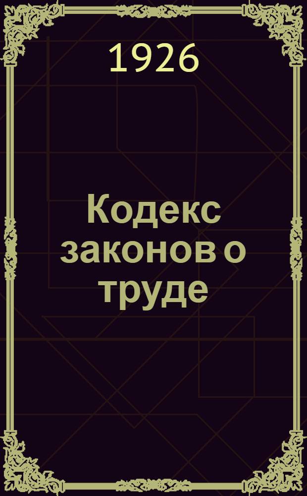 Кодекс законов о труде : С новейшими доп. по 1 нояб. 1926 г. по постановлениям ВЦИК, Совета нар. комиссаров и с прибавлением инструкций и циркуляров Нар. комиссаров труда, земледелия, внутр. дел и юстиции... : С алф.-предм. указ