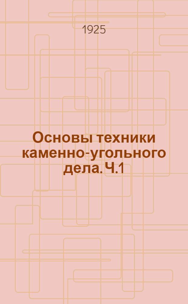 Основы техники каменно-угольного дела. Ч.1 : Общие сведения. Разведки угля и проходка шахт