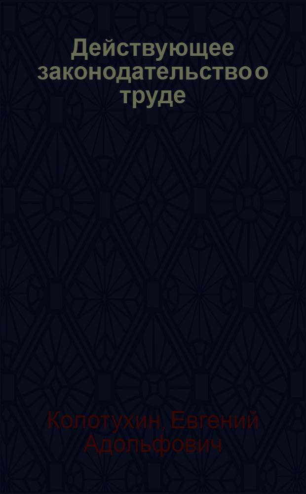 Действующее законодательство о труде : (Коммент. свод действующих законоположений в связи с Кодексом о труде изд. 1922 г.) : Рук. для юрид. консультаций проф. союзов