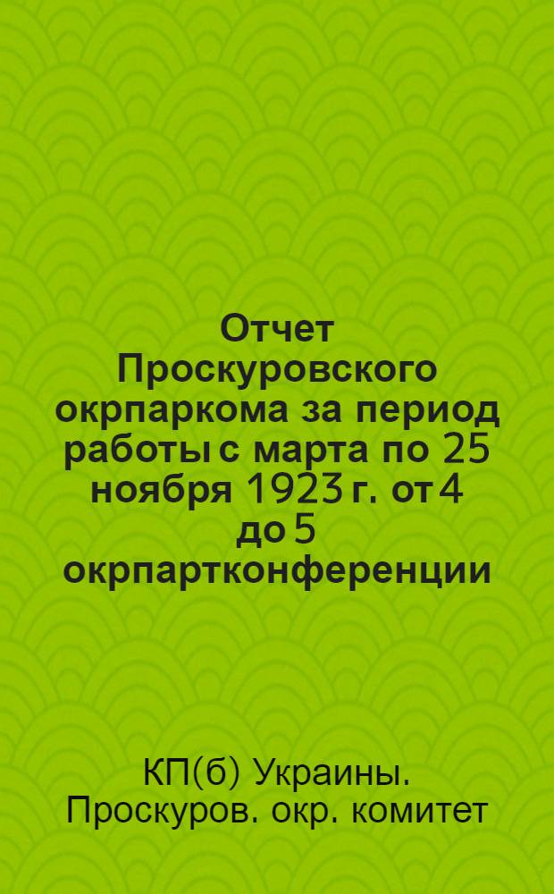 Отчет Проскуровского окрпаркома за период работы с марта по 25 ноября 1923 г. [от 4 до 5 окрпартконференции]