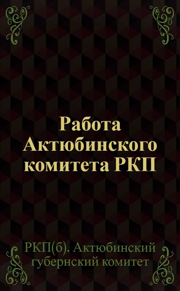 Работа Актюбинского комитета РКП(б) с 5-ой по 6-ую губпартконференцию : С 15 марта по 1 окт. 1925 г