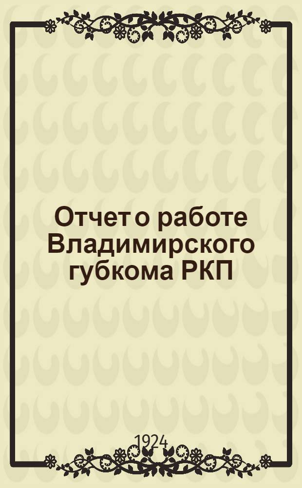 Отчет о работе Владимирского губкома РКП(б-ов) за год : (С 1 марта 1923 г. по 1 марта 1924 г.)