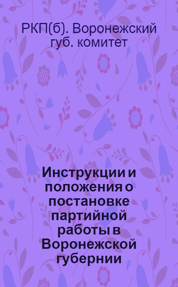 Инструкции и положения о постановке партийной работы в Воронежской губернии : Сост. на основании целого ряда инструкций, положений и резолюций, принят. губ. ком. партии и губ. парт. конф., и устава партии