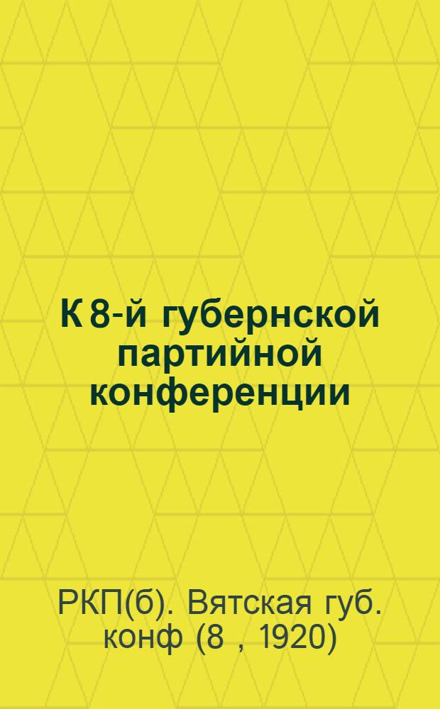 К 8-й губернской партийной конференции : (Сб. отчетов, циркуляров и др. материалов, относящихся к деятельности Вятск. губкома РКП и его отделов, за время с 22 марта по 1 дек. 1920 г.)