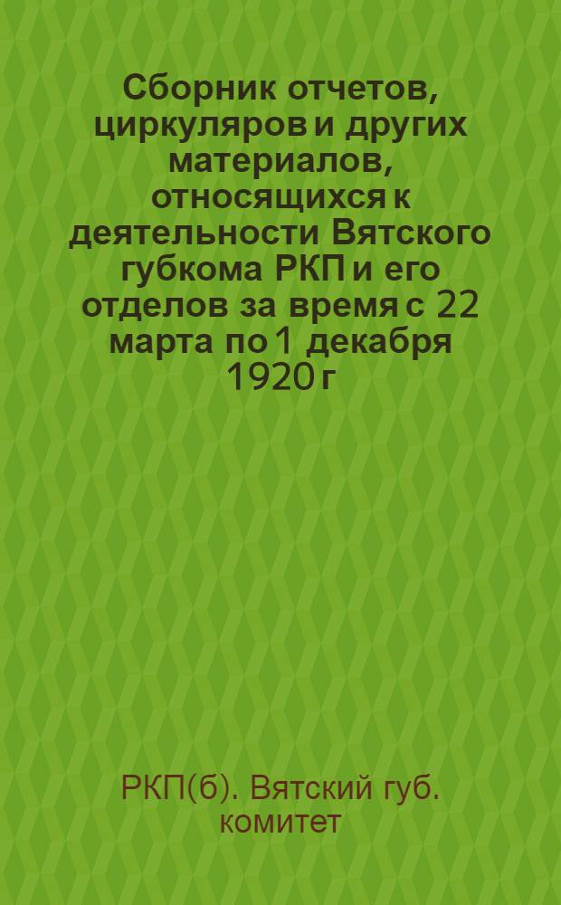 Сборник отчетов, циркуляров и других материалов, относящихся к деятельности Вятского губкома РКП и его отделов за время с 22 марта по 1 декабря 1920 г. : К 8-й губ. парт. конф