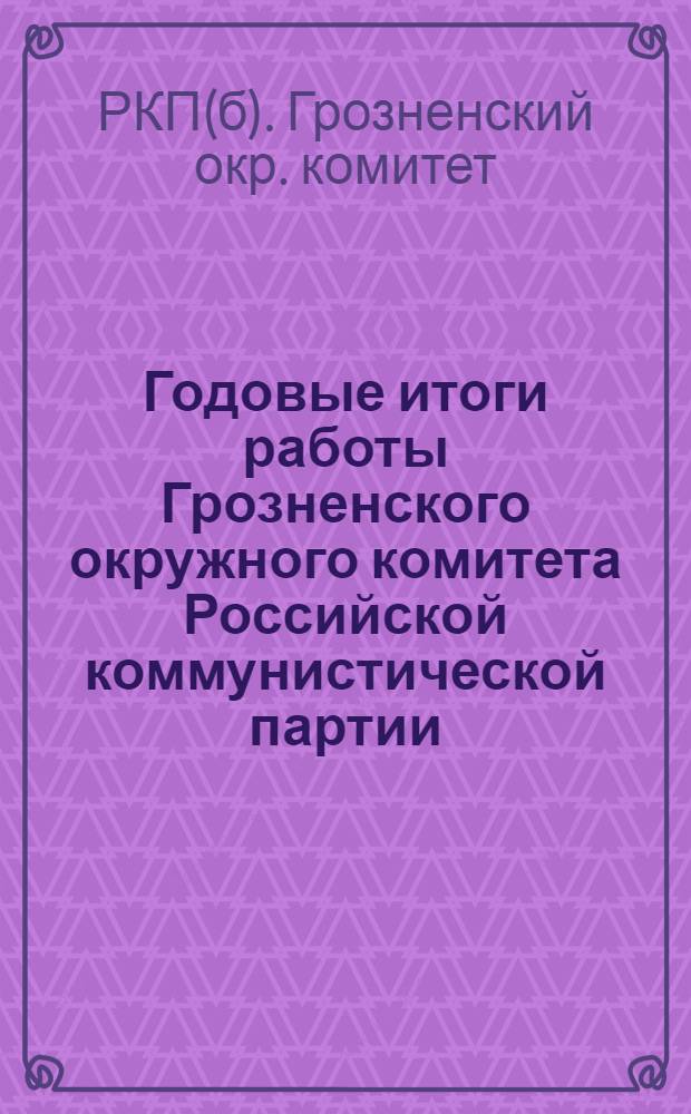 Годовые итоги работы Грозненского окружного комитета Российской коммунистической партии (б) : Отчет к 5 Окр. парт. конф. за период с 1 окт. 1924 г. по 1 сент. 1925 г