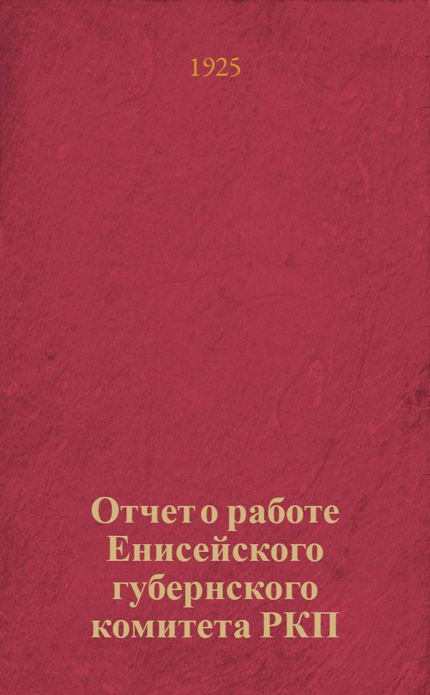 Отчет о работе Енисейского губернского комитета РКП(б) к 1-й Красноярской окрконференции : За период с 1 декабря 1924 г. по 1 октября 1925 г
