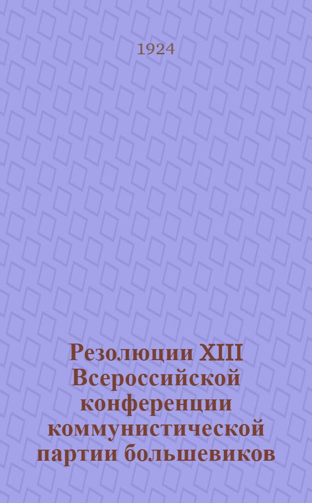Резолюции XIII Всероссийской конференции коммунистической партии большевиков : (С ст. К.Гребенева - делегата конф. от С.-Двин. губ. "Обзор работ XIII Всесоюзной конференции РКП"
