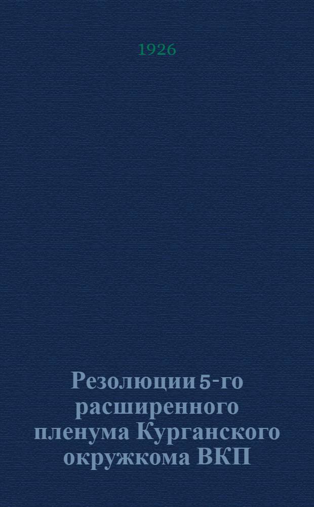 Резолюции 5-го расширенного пленума Курганского окружкома ВКП(б) совместно с секретарями райкомов и городских ячеек, городским активом и президиумом окружной контрольной комиссии ВКП(б), происходившего с 6-го по 9 сентября 1926 г.