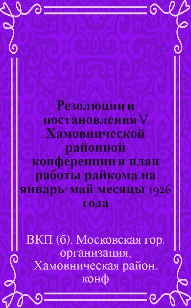 Резолюции и постановления V Хамовнической районной конференции и план работы райкома на январь-май месяцы 1926 года : (Резолюции райконф. дополнены резолюциями XIV губпартконф.)