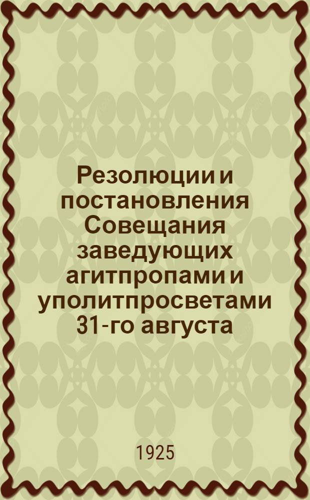 Резолюции и постановления Совещания заведующих агитпропами и уполитпросветами 31-го августа - 1-го сентября 1925 г.