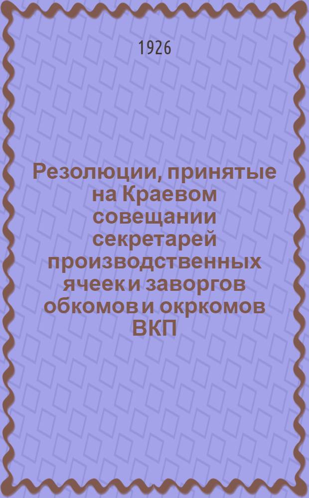 Резолюции, принятые на Краевом совещании секретарей производственных ячеек и заворгов обкомов и окркомов ВКП(б) от 23-26 XI-1925 года