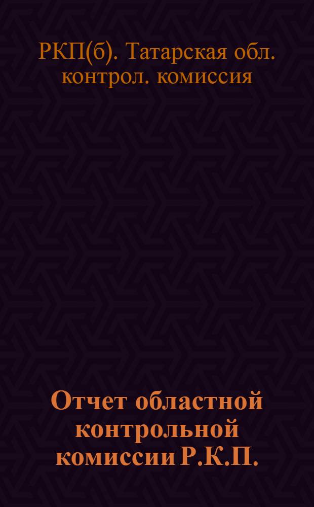 Отчет областной контрольной комиссии Р.К.П. (большевиков) Автономной Татарской с. с. республики : К 7-й Обл. партконф. за период с 20 окт. 1922 г. по 20 марта 1923 г
