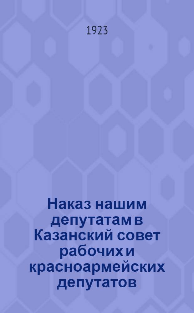 Наказ нашим депутатам в Казанский совет рабочих и красноармейских депутатов : К перевыборам Казанского горсовета