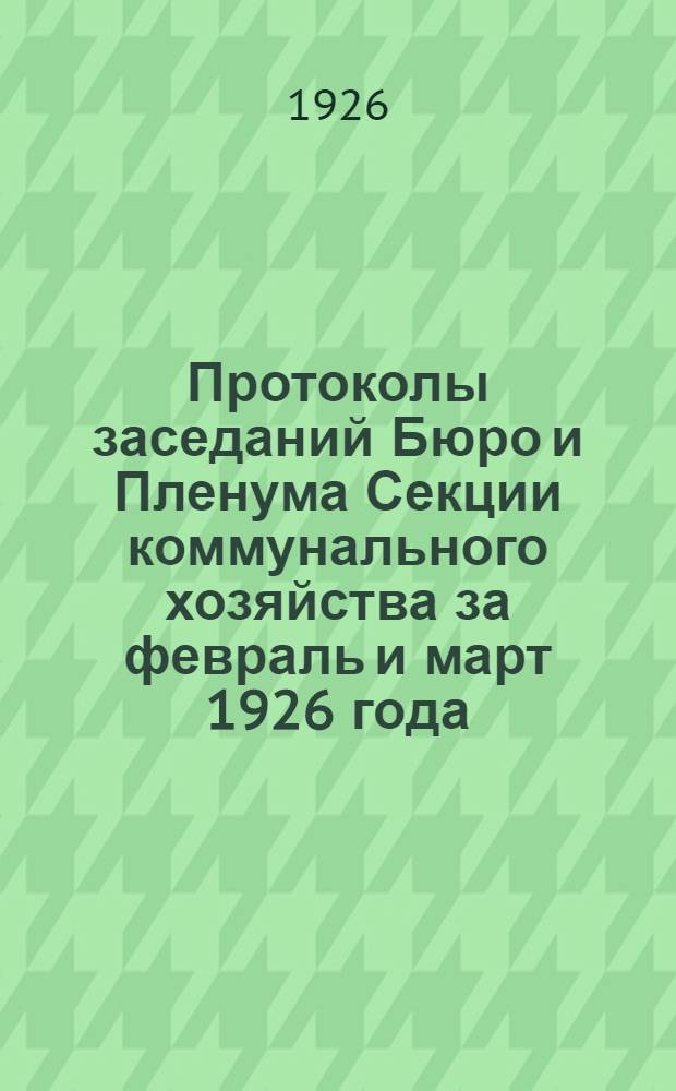 Протоколы заседаний Бюро и Пленума Секции коммунального хозяйства за февраль и март 1926 года : (Протоколы Бюро за №№ 18-22 и Секции за №№ 14-17)