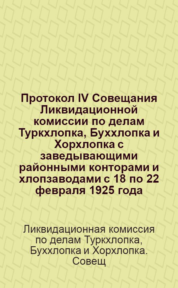 Протокол IV Совещания Ликвидационной комиссии по делам Туркхлопка, Буххлопка и Хорхлопка с заведывающими районными конторами и хлопзаводами с 18 по 22 февраля 1925 года