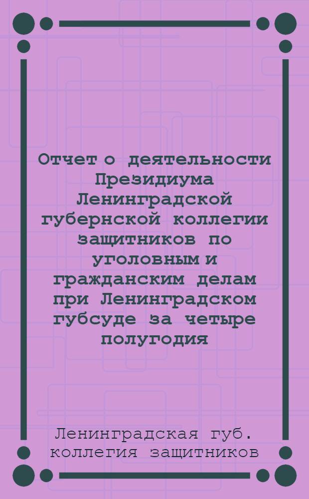 Отчет о деятельности Президиума Ленинградской губернской коллегии защитников по уголовным и гражданским делам при Ленинградском губсуде за четыре полугодия (с 15 марта 1923 г. по 1 апреля 1925 г.)