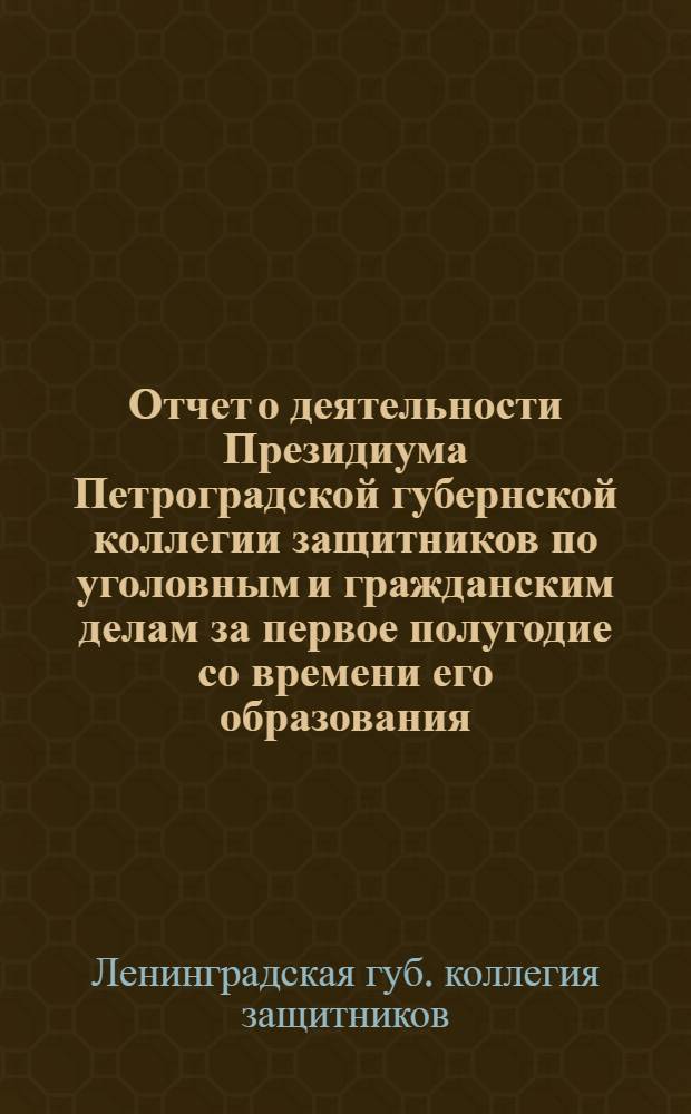 Отчет о деятельности Президиума Петроградской губернской коллегии защитников по уголовным и гражданским делам за первое полугодие со времени его образования : (С 13 сент. 1922 г. по 15 марта 1923 г.)