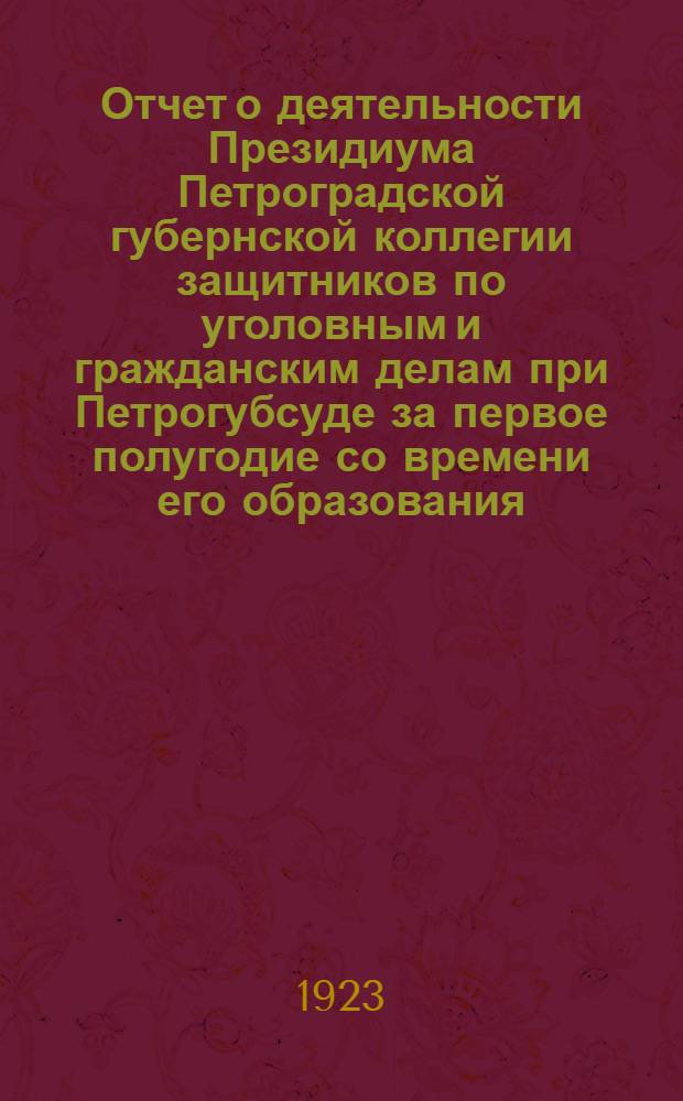 Отчет о деятельности Президиума Петроградской губернской коллегии защитников по уголовным и гражданским делам при Петрогубсуде за первое полугодие со времени его образования : (С 13 сент. 1922 г. по 15 марта 1923 г.)