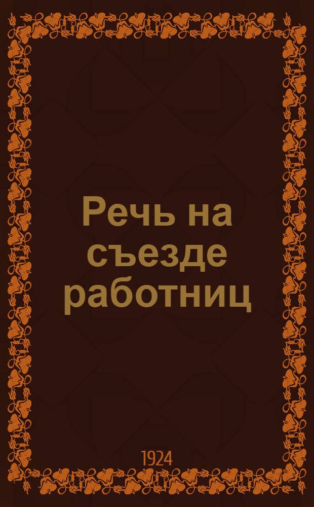 Речь на съезде работниц : От Правл. Мосгуботд. Проф. союза рабочих полиграф. пр-ва в Междунар. день работниц 8 марта 1924 г. Москва
