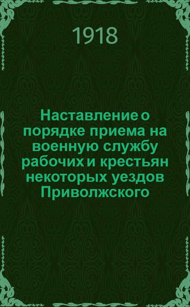 Наставление о порядке приема на военную службу рабочих и крестьян некоторых уездов Приволжского, Приуральского и Западно-Сибирского военных округов, подлежащих призыву на основании декрета Совета Народных Комиссаров от 12 июня 1918 г.