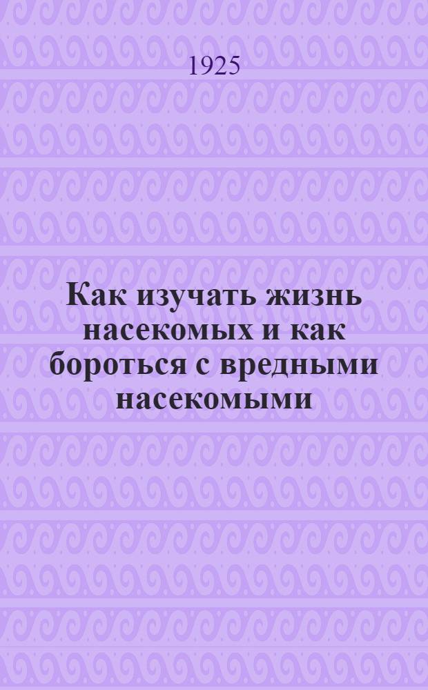 Как изучать жизнь насекомых и как бороться с вредными насекомыми : Крат. рук. для учителей по сбору и наблюдению за жизнью вред. насекомых и меры борьбы с главнейшими из них вредителями сел. хоз-ва