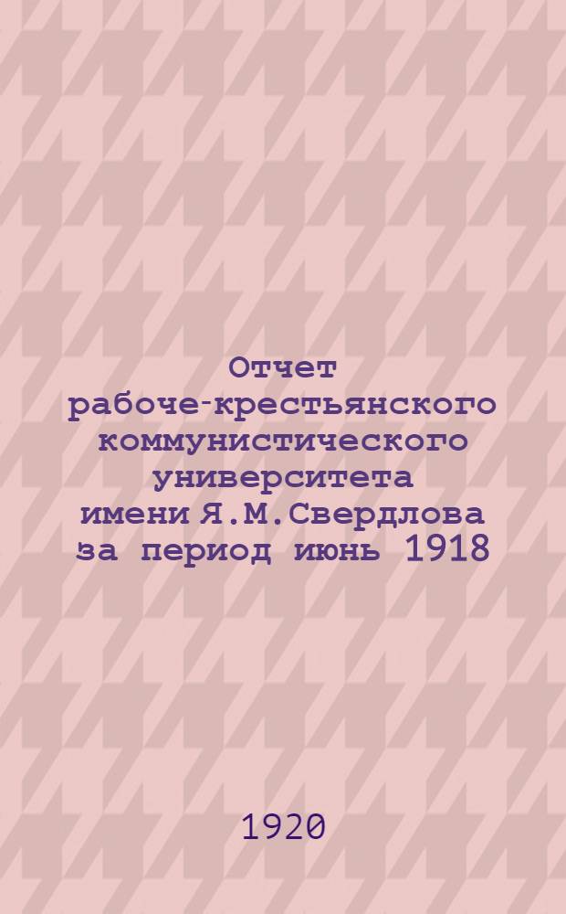 Отчет рабоче-крестьянского коммунистического университета имени Я.М.Свердлова за период июнь 1918 - январь 1920. Ч.1