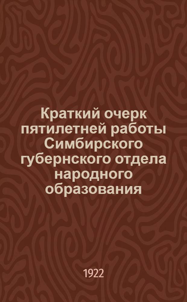 Краткий очерк пятилетней работы Симбирского губернского отдела народного образования : К моменту очеред. XII-го Губ. съезда Сов. р. к. и к. д. Симбир. губ. 10-го дек. 1922 г