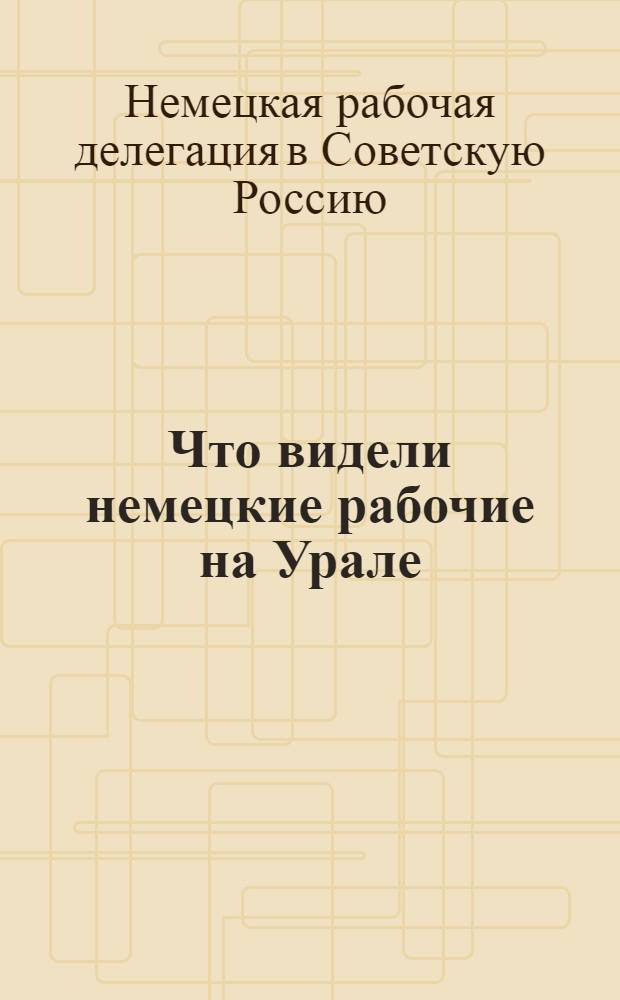 Что видели немецкие рабочие на Урале : Из отчета немец. рабочей делегации
