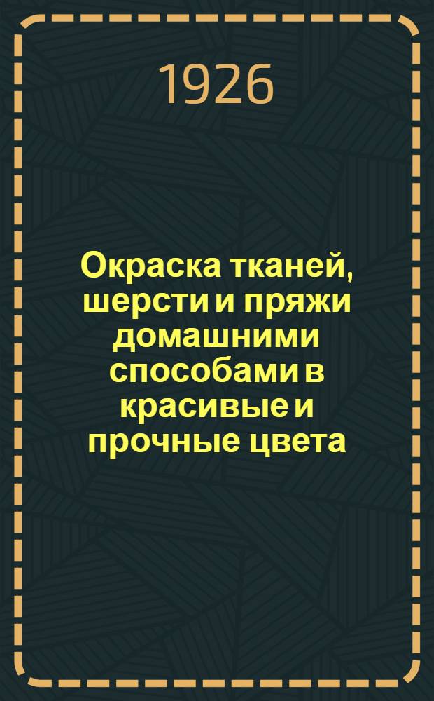 Окраска тканей, шерсти и пряжи домашними способами в красивые и прочные цвета : Рук. для крестьян