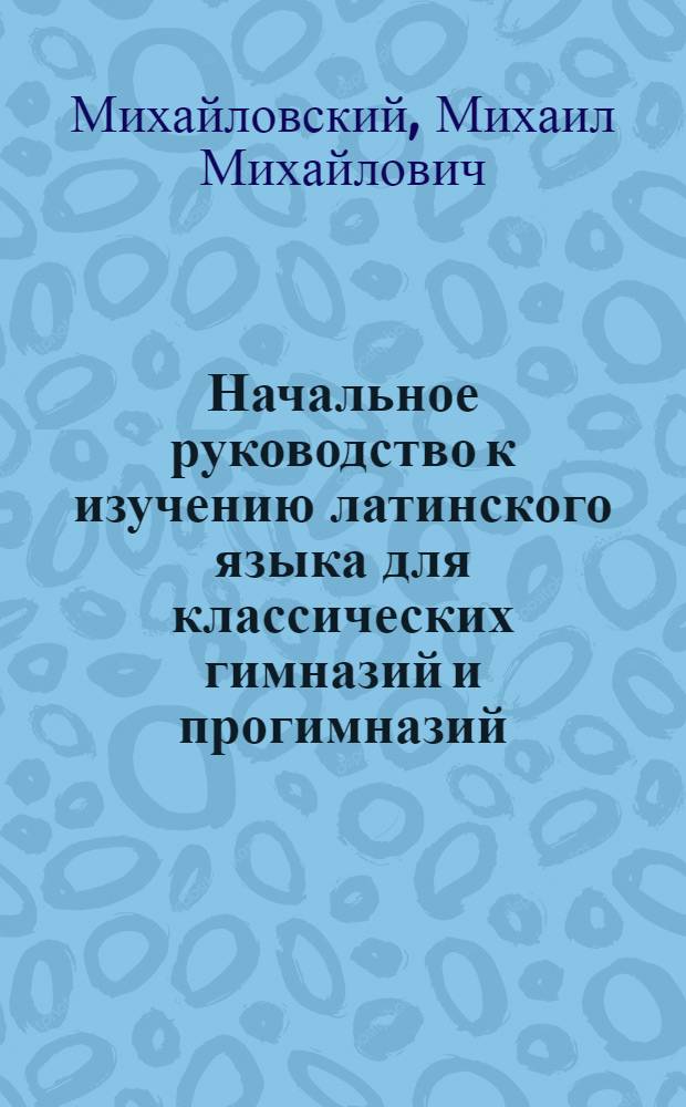 Начальное руководство к изучению латинского языка для классических гимназий и прогимназий : Грамматика и хрестоматия