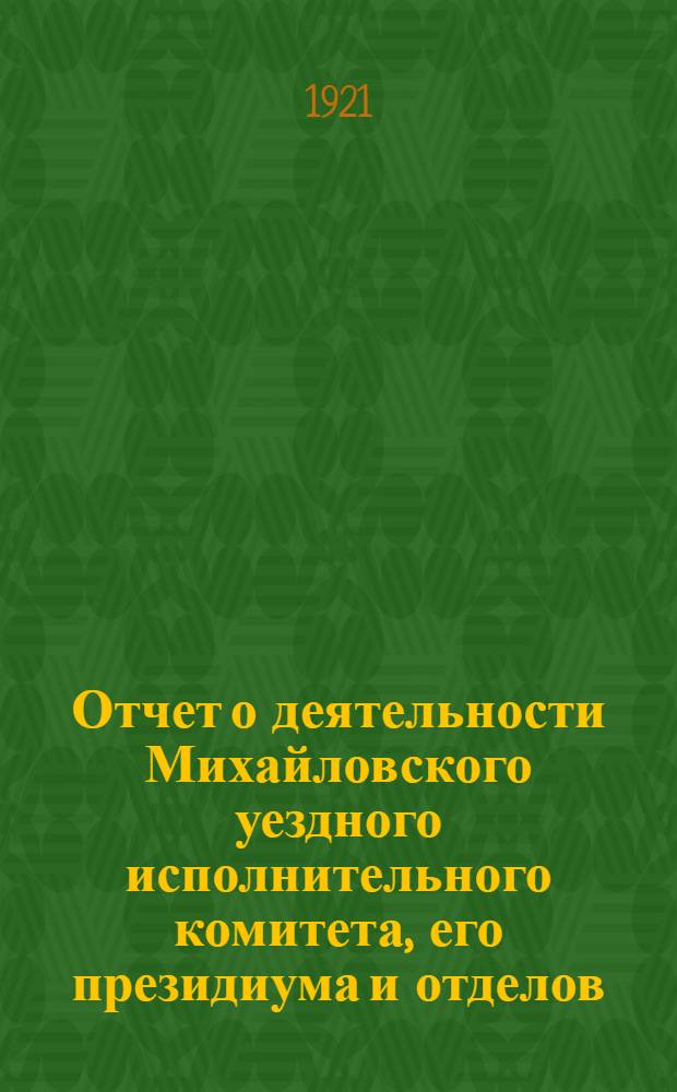 Отчет о деятельности Михайловского уездного исполнительного комитета, его президиума и отделов, за время с 1-го декабря 1920 года по 1-е июля 1921 года : К XI-му Уезд. съезду сов. р. к. и к. д