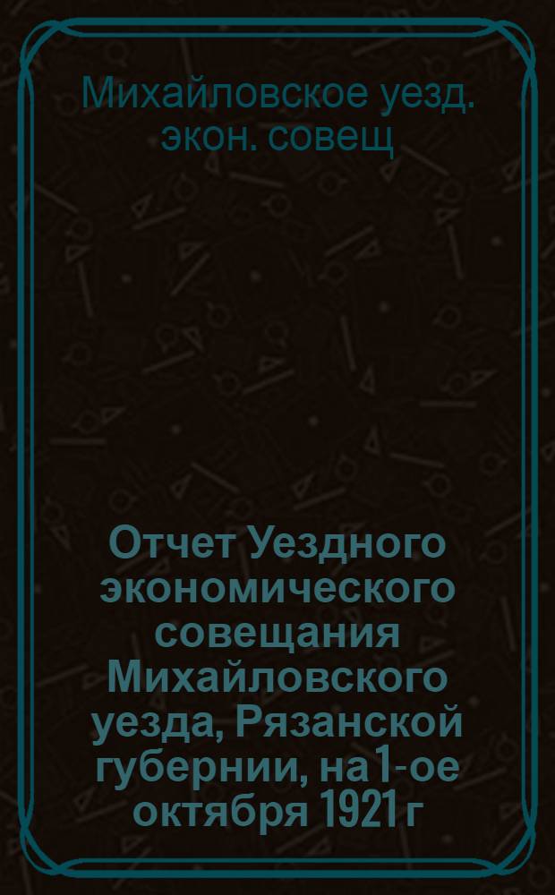 Отчет Уездного экономического совещания Михайловского уезда, Рязанской губернии, на 1-ое октября 1921 г.