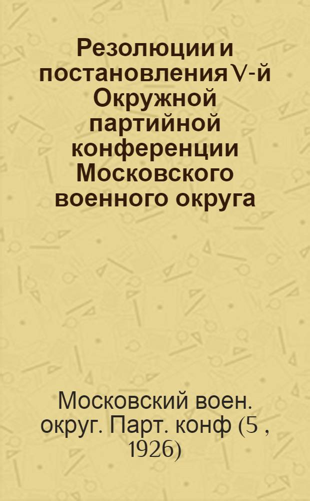 Резолюции и постановления V-й Окружной партийной конференции Московского военного округа : 21-24 мая 1926 г