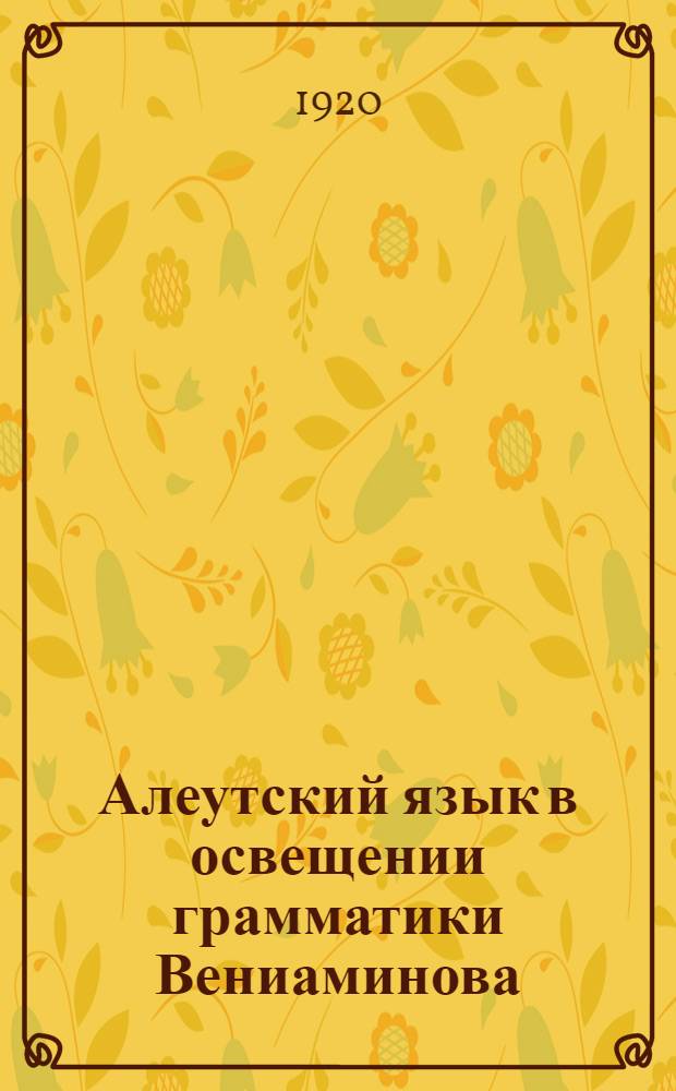Алеутский язык в освещении грамматики Вениаминова : Представлено акад. С.Ф.Ольденбургом в заседании Отд. ист. наук и филологии 18 сент. 1918 г.