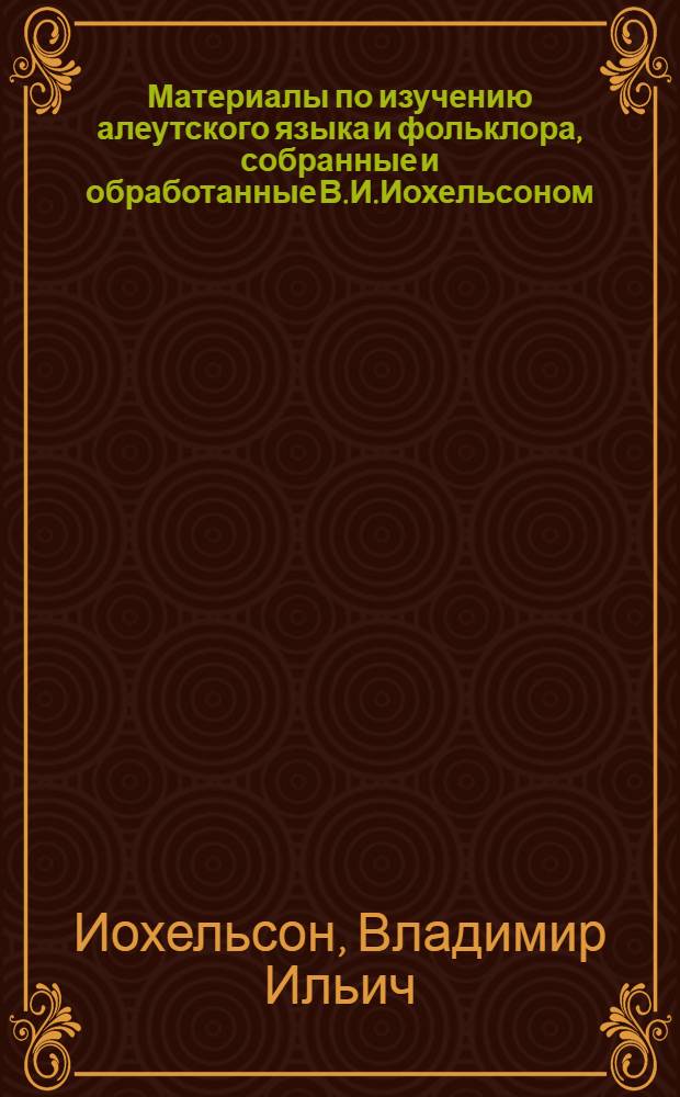 Материалы по изучению алеутского языка и фольклора, собранные и обработанные В.И.Иохельсоном : Представлено акад. К.Г.Зелеманом в заседании Отд. ист. наук и филологии Рос. акад. 10 февр. 1916 г