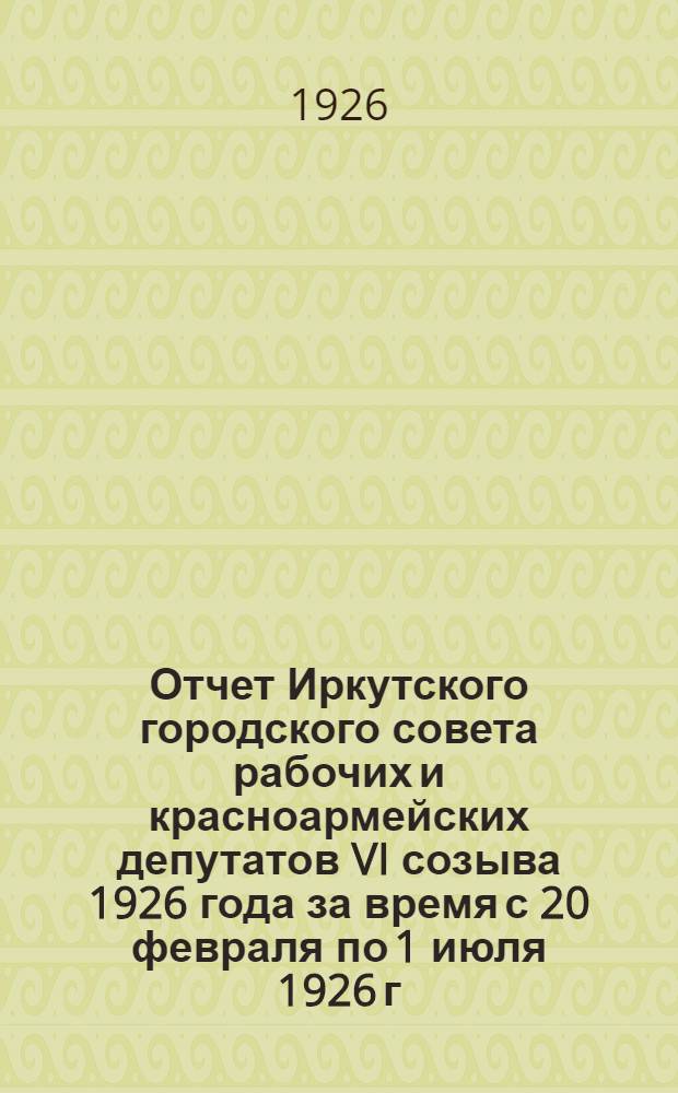 Отчет Иркутского городского совета рабочих и красноармейских депутатов VI созыва 1926 года за время с 20 февраля по 1 июля 1926 г.