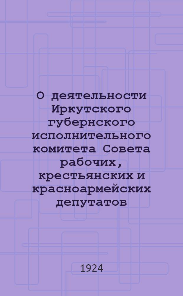 О деятельности Иркутского губернского исполнительного комитета Совета рабочих, крестьянских и красноармейских депутатов : За 1923-1924 хоз. год