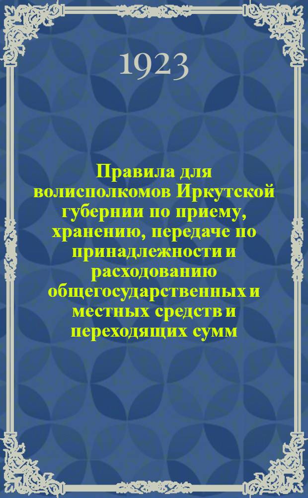 Правила для волисполкомов Иркутской губернии по приему, хранению, передаче по принадлежности и расходованию общегосударственных и местных средств и переходящих сумм : Утв. Президиумом Иркутского губисполкома 18 июля 1923 г. : Подлежат введению с 1 окт. 1923 г.
