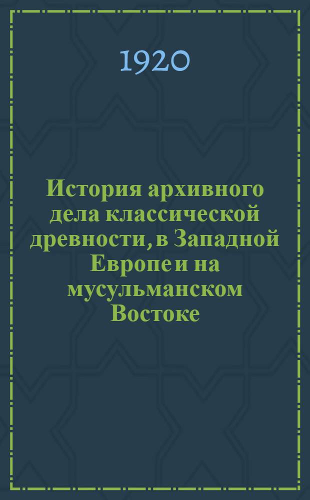 История архивного дела классической древности, в Западной Европе и на мусульманском Востоке : Лекции, чит. слушателям Архив. курсов при Петрогр. археол. ин-те в 1918 г