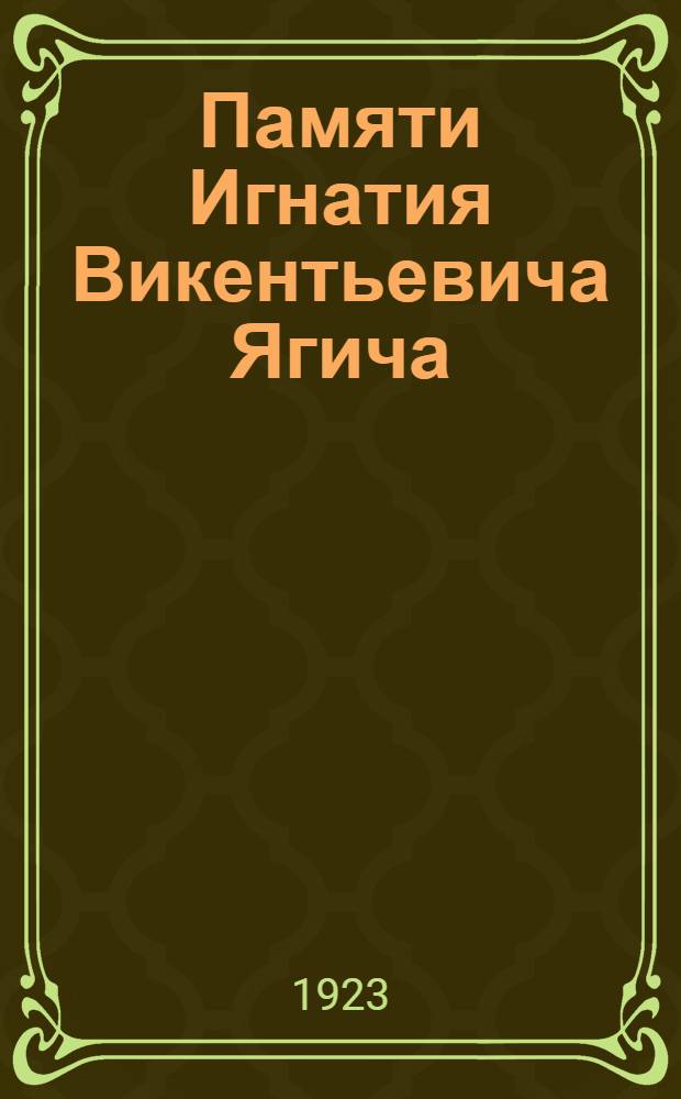 Памяти Игнатия Викентьевича Ягича (ум. 1923 г. 5 авг.) : Публич. засед. Отд. рус. яз. и словесности Рос. акад. наук 7 окт. 1923 г