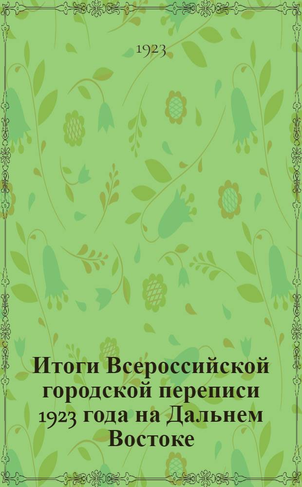Итоги Всероссийской городской переписи 1923 года на Дальнем Востоке : (На 13 мая 1923 г.) : Сер.I. Данные о населении и семьях